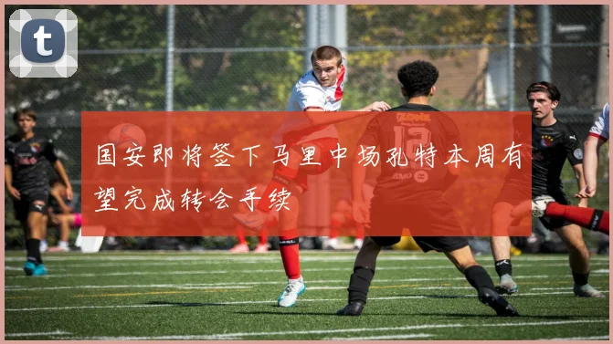 国安即将签下马里中场孔特本周有望完成转会手续