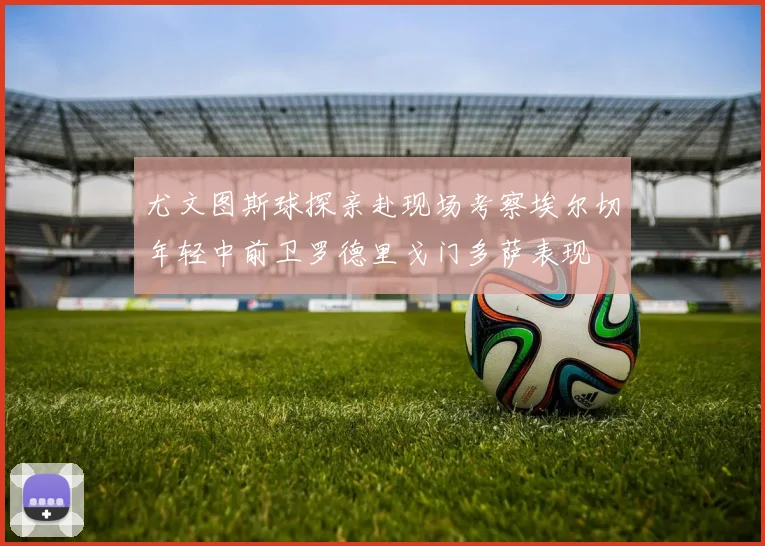 尤文图斯球探亲赴现场考察埃尔切年轻中前卫罗德里戈门多萨表现