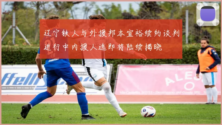 辽宁铁人与外援邦本宜裕续约谈判进行中内援人选即将陆续揭晓