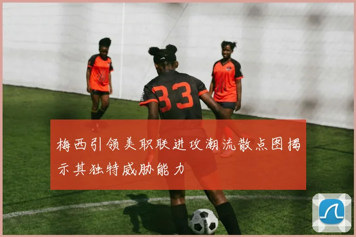 梅西引领美职联进攻潮流散点图揭示其独特威胁能力