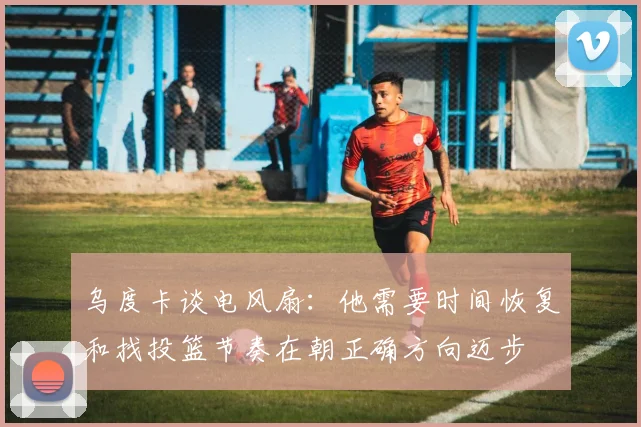 乌度卡谈电风扇：他需要时间恢复和找投篮节奏在朝正确方向迈步
