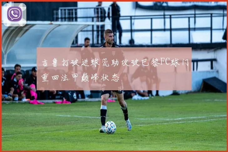 吉鲁打破进球荒助攻破巴黎FC球门重回法甲巅峰状态