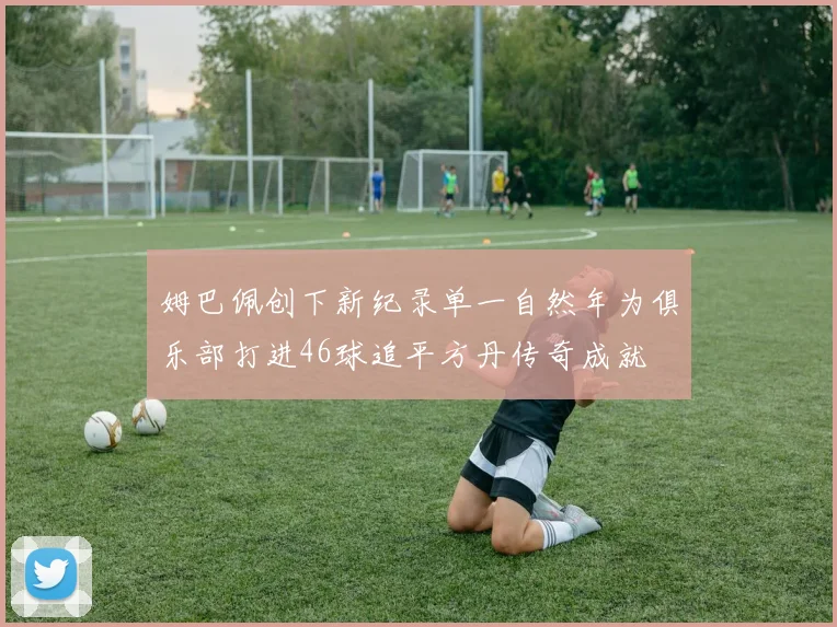 姆巴佩创下新纪录单一自然年为俱乐部打进46球追平方丹传奇成就
