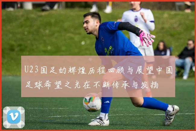 U23国足的辉煌历程回顾与展望中国足球希望之光在不断传承与发扬