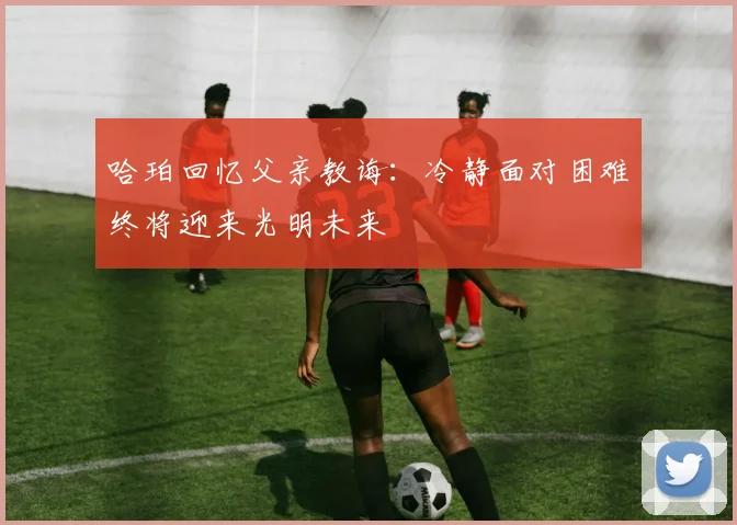 哈珀回忆父亲教诲：冷静面对困难终将迎来光明未来