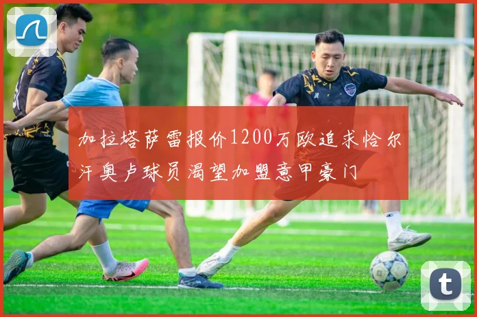 加拉塔萨雷报价1200万欧追求恰尔汗奥卢球员渴望加盟意甲豪门