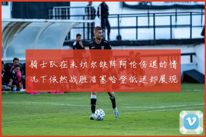骑士队在米切尔缺阵阿伦伤退的情况下依然战胜活塞哈登低迷却展现季后赛实力