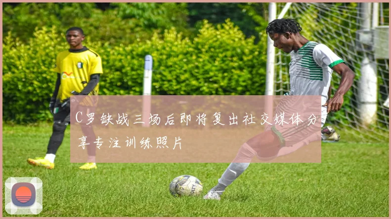 C罗缺战三场后即将复出社交媒体分享专注训练照片