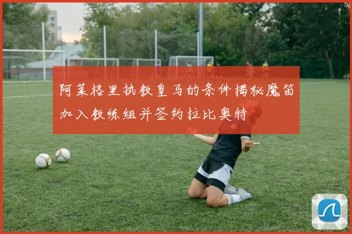 阿莱格里执教皇马的条件揭秘魔笛加入教练组并签约拉比奥特