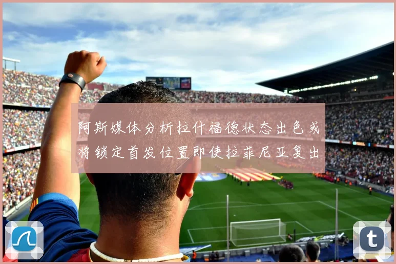 阿斯媒体分析拉什福德状态出色或将锁定首发位置即使拉菲尼亚复出