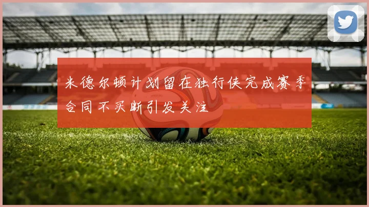 米德尔顿计划留在独行侠完成赛季合同不买断引发关注