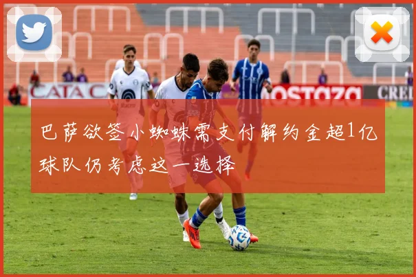 巴萨欲签小蜘蛛需支付解约金超1亿球队仍考虑这一选择