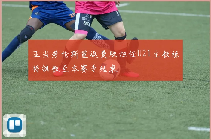 亚当劳伦斯重返曼联担任U21主教练将执教至本赛季结束