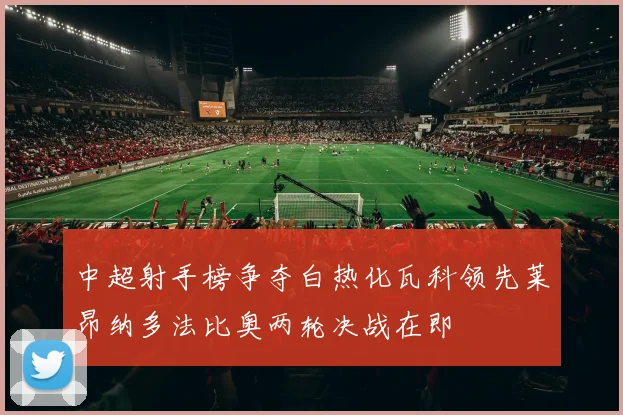 中超射手榜争夺白热化瓦科领先莱昂纳多法比奥两轮决战在即