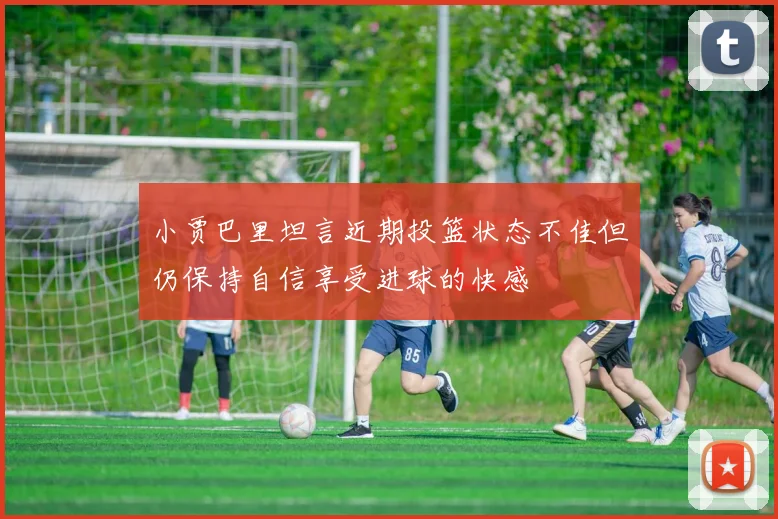 小贾巴里坦言近期投篮状态不佳但仍保持自信享受进球的快感