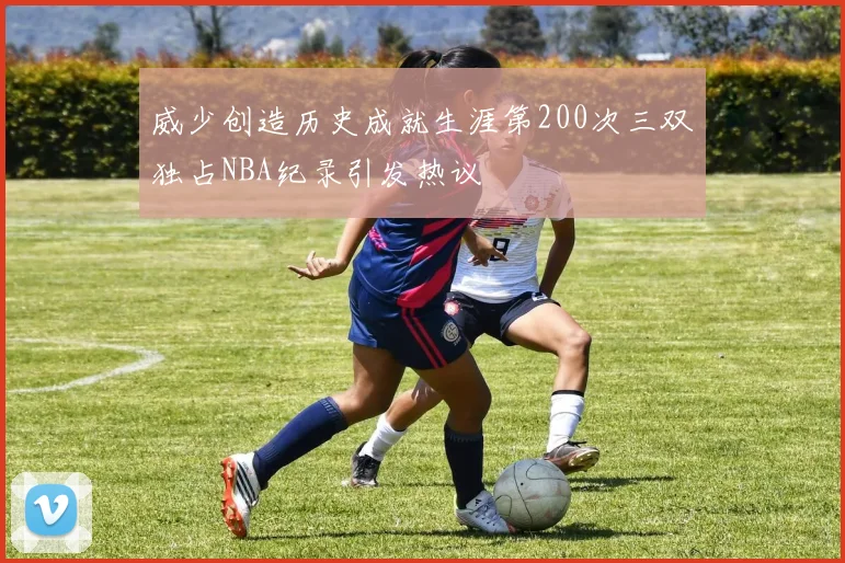威少创造历史成就生涯第200次三双独占NBA纪录引发热议