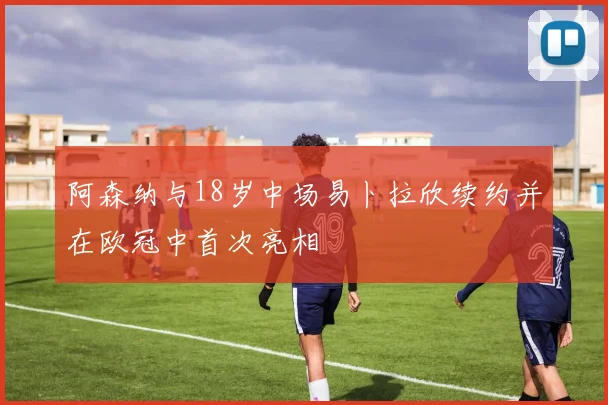 阿森纳与18岁中场易卜拉欣续约并在欧冠中首次亮相