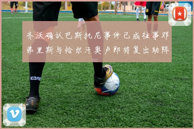 齐沃确认巴斯托尼事件已成往事邓弗里斯与恰尔汗奥卢即将复出助阵