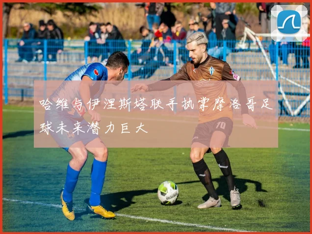 哈维与伊涅斯塔联手执掌摩洛哥足球未来潜力巨大