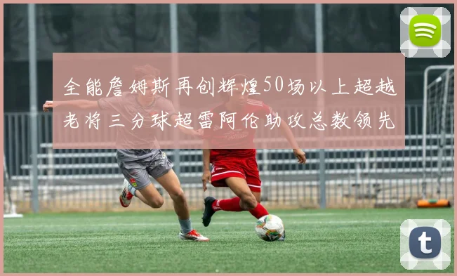 全能詹姆斯再创辉煌50场以上超越老将三分球超雷阿伦助攻总数领先隆多