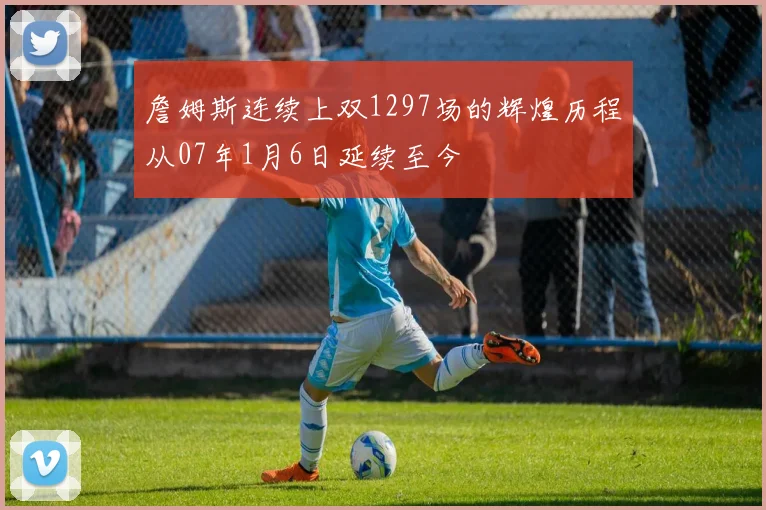 詹姆斯连续上双1297场的辉煌历程从07年1月6日延续至今