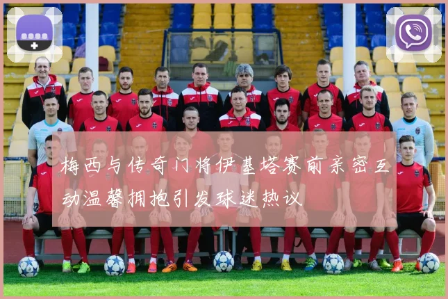 梅西与传奇门将伊基塔赛前亲密互动温馨拥抱引发球迷热议