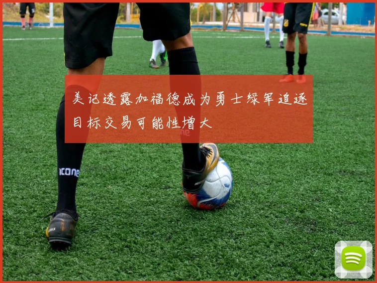 美记透露加福德成为勇士绿军追逐目标交易可能性增大