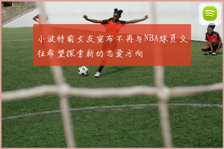 小波特前女友宣布不再与NBA球员交往希望探索新的恋爱方向