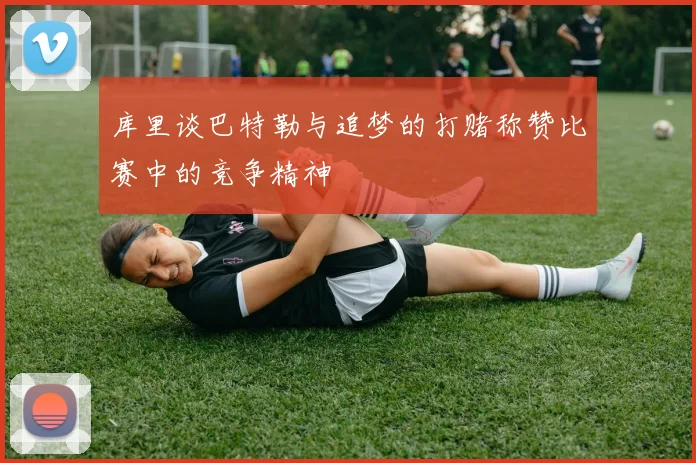 库里谈巴特勒与追梦的打赌称赞比赛中的竞争精神