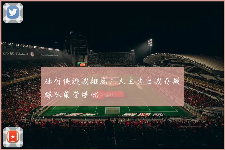 独行侠迎战雄鹿三大主力出战存疑球队前景堪忧