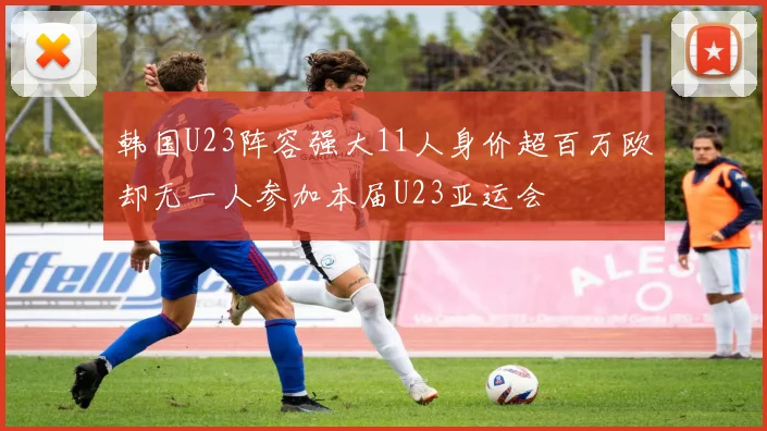 韩国U23阵容强大11人身价超百万欧却无一人参加本届U23亚运会