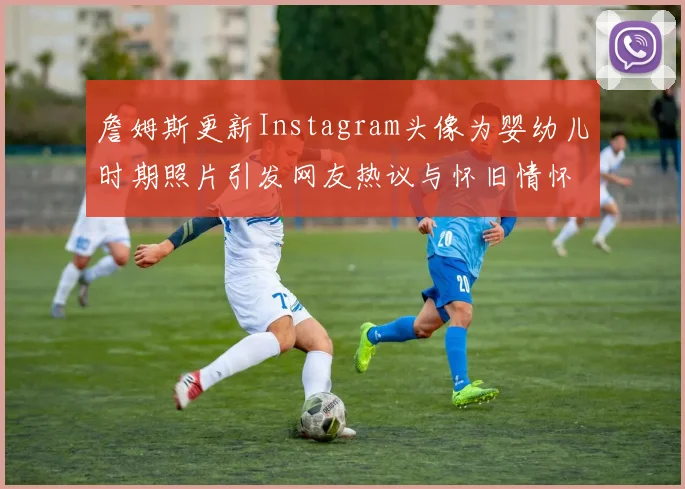 詹姆斯更新Instagram头像为婴幼儿时期照片引发网友热议与怀旧情怀