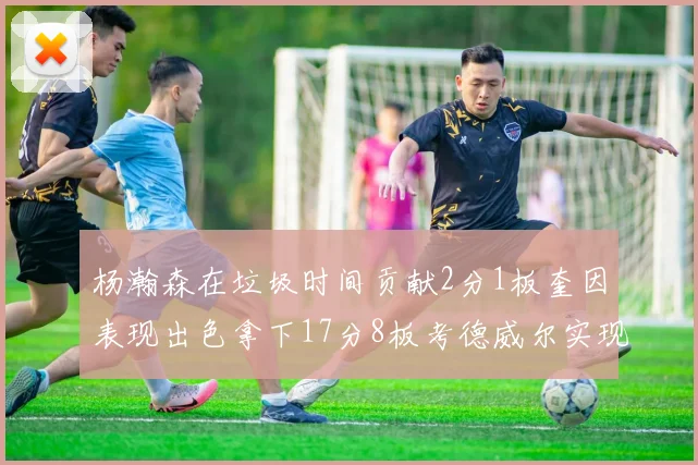 杨瀚森在垃圾时间贡献2分1板奎因表现出色拿下17分8板考德威尔实现双双14板转正