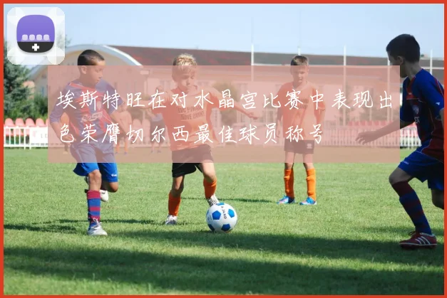 埃斯特旺在对水晶宫比赛中表现出色荣膺切尔西最佳球员称号