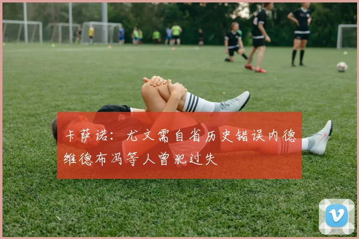 卡萨诺：尤文需自省历史错误内德维德布冯等人曾犯过失