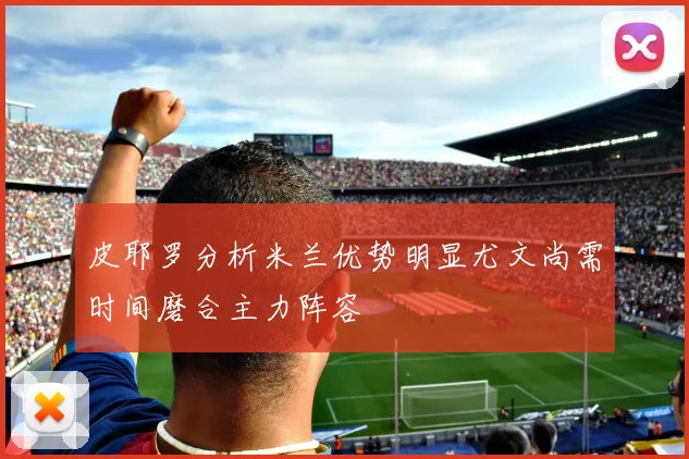 皮耶罗分析米兰优势明显尤文尚需时间磨合主力阵容