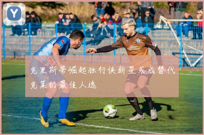 克里斯蒂崛起独行侠新星或成替代克莱的最佳人选
