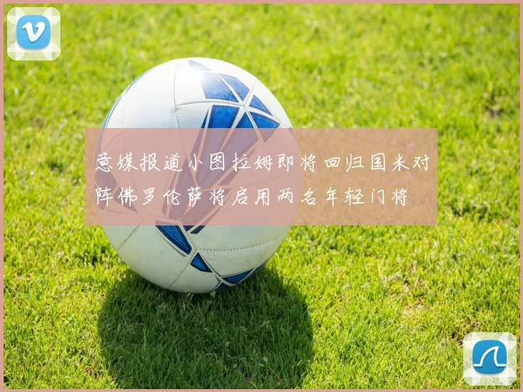 意媒报道小图拉姆即将回归国米对阵佛罗伦萨将启用两名年轻门将