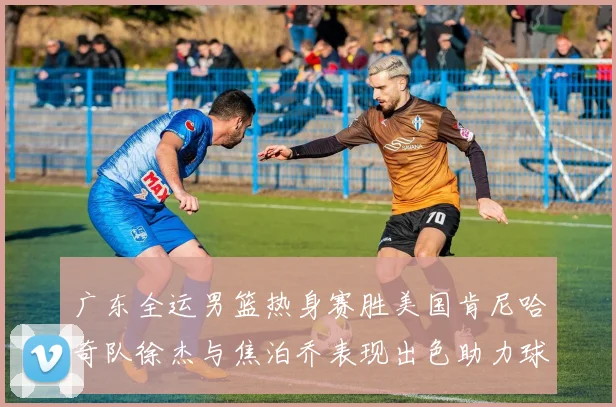 广东全运男篮热身赛胜美国肯尼哈奇队徐杰与焦泊乔表现出色助力球队取胜