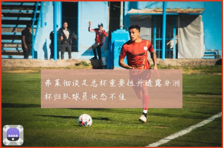 弗莱彻谈足总杯重要性并透露非洲杯归队球员状态不佳