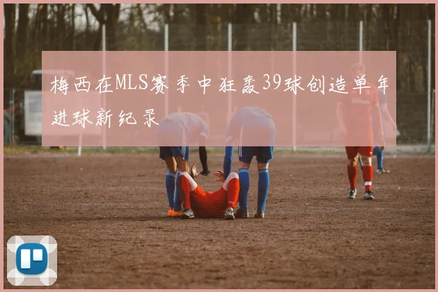 梅西在MLS赛季中狂轰39球创造单年进球新纪录