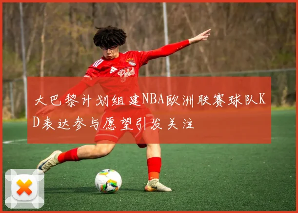 大巴黎计划组建NBA欧洲联赛球队KD表达参与愿望引发关注