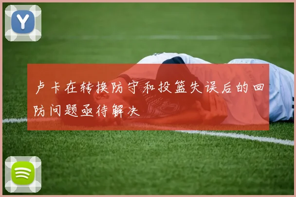 卢卡在转换防守和投篮失误后的回防问题亟待解决
