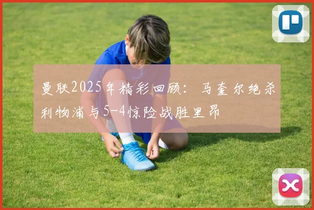 曼联2025年精彩回顾：马奎尔绝杀利物浦与5-4惊险战胜里昂