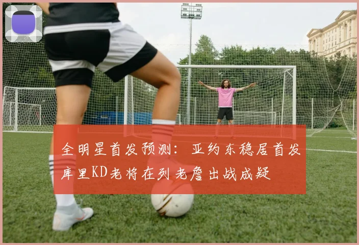 全明星首发预测：亚约东稳居首发库里KD老将在列老詹出战成疑