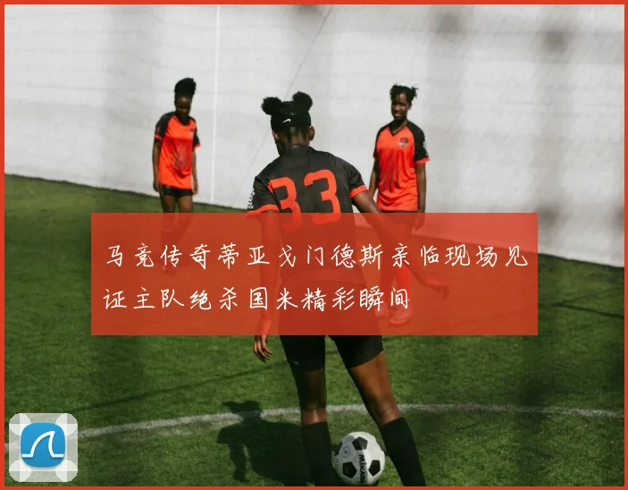 马竞传奇蒂亚戈门德斯亲临现场见证主队绝杀国米精彩瞬间